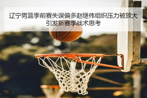 辽宁男篮季前赛失误偏多赵继伟组织压力被放大引发新赛季战术思考