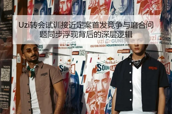 Uzi转会试训接近定案首发竞争与磨合问题同步浮现背后的深层逻辑